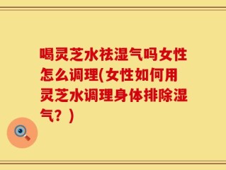 喝灵芝水祛湿气吗女性怎么调理(女性如何用灵芝水调理身体排除湿气？)
