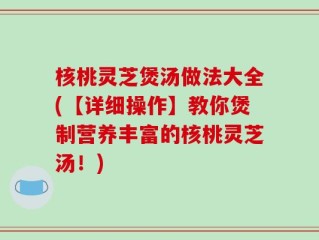 核桃灵芝煲汤做法大全(【详细操作】教你煲制营养丰富的核桃灵芝汤！)