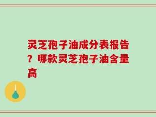 灵芝孢子油成分表报告？哪款灵芝孢子油含量高