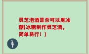 灵芝泡酒是否可以用冰糖(冰糖制作灵芝酒，简单易行！)