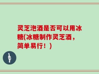 灵芝泡酒是否可以用冰糖(冰糖制作灵芝酒，简单易行！)