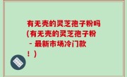 有无壳的灵芝孢子粉吗(有无壳的灵芝孢子粉 - 最新市场冷门款！)