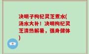决明子枸杞灵芝煮水(汤水大补！决明枸杞灵芝清热解暑，强身健体)