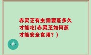 赤灵芝有虫需要蒸多久才能吃(赤灵芝如何蒸才能安全食用？)