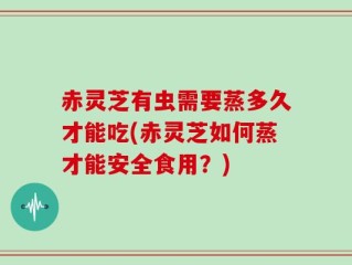 赤灵芝有虫需要蒸多久才能吃(赤灵芝如何蒸才能安全食用？)