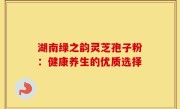 湖南绿之韵灵芝孢子粉：健康养生的优质选择