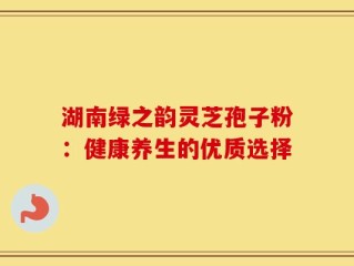 湖南绿之韵灵芝孢子粉：健康养生的优质选择