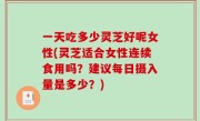 一天吃多少灵芝好呢女性(灵芝适合女性连续食用吗？建议每日摄入量是多少？)