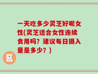 一天吃多少灵芝好呢女性(灵芝适合女性连续食用吗？建议每日摄入量是多少？)