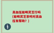 高血压能喝灵芝行吗 (能喝灵芝茶吗对高血压有帮助？)