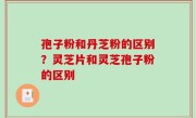 孢子粉和丹芝粉的区别？灵芝片和灵芝孢子粉的区别