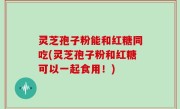 灵芝孢子粉能和红糖同吃(灵芝孢子粉和红糖可以一起食用！)