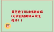 灵芝孢子可以经期吃吗(可否在经期摄入灵芝孢子？)