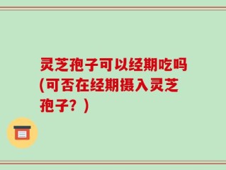 灵芝孢子可以经期吃吗(可否在经期摄入灵芝孢子？)
