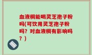 血液稠能喝灵芝孢子粉吗(可饮用灵芝孢子粉吗？对血液稠有影响吗？)