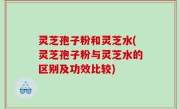 灵芝孢子粉和灵芝水(灵芝孢子粉与灵芝水的区别及功效比较)