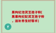 黑枸杞泡灵芝孢子粉(黑果枸杞配灵芝孢子粉，滋补养生好帮手)
