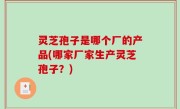 灵芝孢子是哪个厂的产品(哪家厂家生产灵芝孢子？)