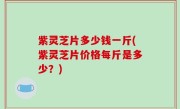 紫灵芝片多少钱一斤(紫灵芝片价格每斤是多少？)