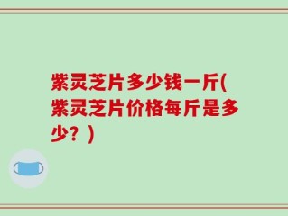 紫灵芝片多少钱一斤(紫灵芝片价格每斤是多少？)