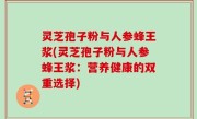 灵芝孢子粉与人参蜂王浆(灵芝孢子粉与人参蜂王浆：营养健康的双重选择)