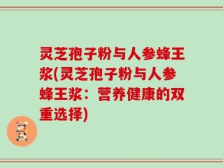 灵芝孢子粉与人参蜂王浆(灵芝孢子粉与人参蜂王浆：营养健康的双重选择)