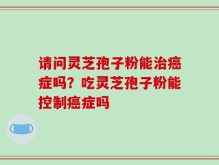 请问灵芝孢子粉能治癌症吗？吃灵芝孢子粉能控制癌症吗