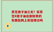 灵芝孢子油三无？买灵芝#孢子油这些较贵的东西在网上买信得过吗