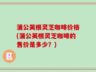 蒲公英根灵芝咖啡价格(蒲公英根灵芝咖啡的售价是多少？)