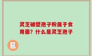 灵芝破壁孢子粉属于食用菌？什么是灵芝孢子
