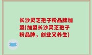 长沙灵芝孢子粉品牌加盟(加盟长沙灵芝孢子粉品牌，创业又养生)