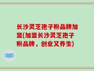 长沙灵芝孢子粉品牌加盟(加盟长沙灵芝孢子粉品牌，创业又养生)