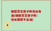 破壁灵芝孢子粉泡水有油(破解灵芝孢子粉：泡水提取不含油)