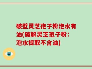 破壁灵芝孢子粉泡水有油(破解灵芝孢子粉：泡水提取不含油)