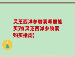 灵芝西洋参胶囊哪里能买到(灵芝西洋参胶囊购买指南)