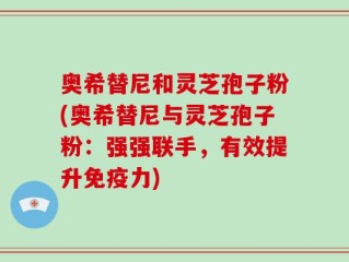 奥希替尼和灵芝孢子粉(奥希替尼与灵芝孢子粉：强强联手，有效提升免疫力)