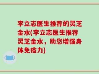 李立志医生推荐的灵芝金水(李立志医生推荐灵芝金水，助您增强身体免疫力)