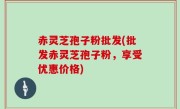 赤灵芝孢子粉批发(批发赤灵芝孢子粉，享受优惠价格)