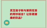 灵芝孢子粉与茉莉花茶的奇妙组合？让你更健康的饮品？