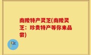 南陵特产灵芝(南陵灵芝：珍贵特产等你来品尝)