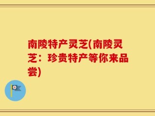 南陵特产灵芝(南陵灵芝：珍贵特产等你来品尝)