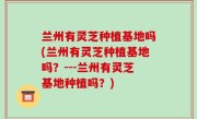 兰州有灵芝种植基地吗(兰州有灵芝种植基地吗？---兰州有灵芝基地种植吗？)