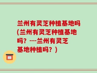 兰州有灵芝种植基地吗(兰州有灵芝种植基地吗？---兰州有灵芝基地种植吗？)