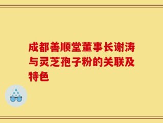 成都善顺堂董事长谢涛与灵芝孢子粉的关联及特色
