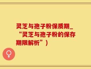 灵芝与孢子粉保质期_“灵芝与孢子粉的保存期限解析”)