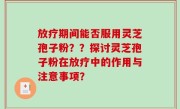 放疗期间能否服用灵芝孢子粉？？探讨灵芝孢子粉在放疗中的作用与注意事项？