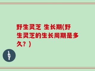 野生灵芝 生长期(野生灵芝的生长周期是多久？)