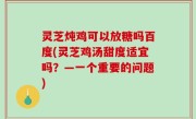 灵芝炖鸡可以放糖吗百度(灵芝鸡汤甜度适宜吗？—一个重要的问题)