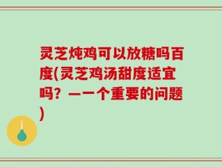 灵芝炖鸡可以放糖吗百度(灵芝鸡汤甜度适宜吗？—一个重要的问题)