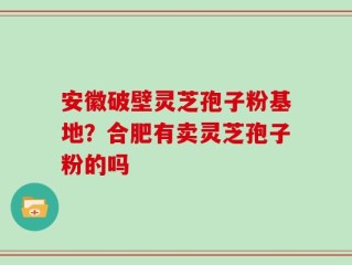 安徽破壁灵芝孢子粉基地？合肥有卖灵芝孢子粉的吗